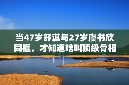 当47岁舒淇与27岁虞书欣同框，才知道啥叫顶级骨相