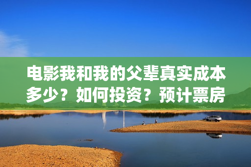 电影我和我的父辈真实成本多少?如何投资?预计票房多少?(电影我和我的父亲演员表全部) 电影我和我的父辈真实成本多少?如何投资?预计票房多少?(电影我和我的父亲演员表全部)