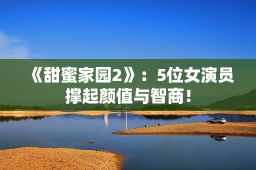 《甜蜜家园2》：5位女演员撑起颜值与智商！