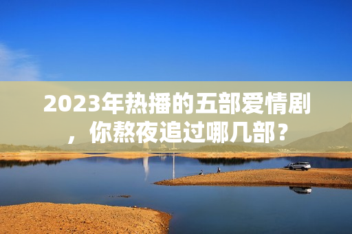 2023年热播的五部爱情剧,你熬夜追过哪几部? 2023年热播的五部爱情剧,你熬夜追过哪几部?