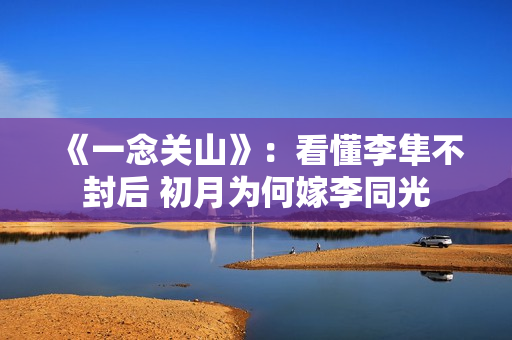 《一念关山》:看懂李隼不封后 初月为何嫁李同光 《一念关山》:看懂李隼不封后 初月为何嫁李同光