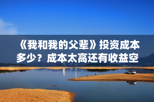 《我和我的父辈》投资成本多少？成本太高还有收益空间吗？票房也能30亿加？(《我和我的父辈》完整版免费)