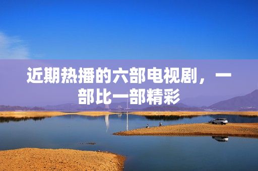 近期热播的六部电视剧，一部比一部精彩