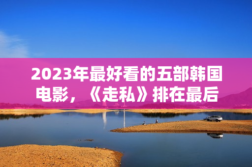 2023年最好看的五部韩国电影,《走私》排在最后 2023年最好看的五部韩国电影,《走私》排在最后