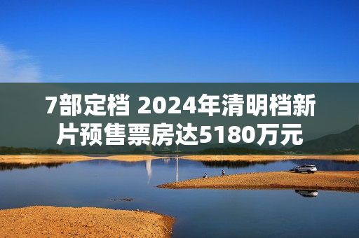 7部定档 2024年清明档新片预售票房达5180万元