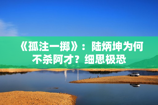 《孤注一掷》：陆炳坤为何不杀阿才？细思极恐