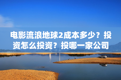 电影流浪地球2成本多少？投资怎么投资？投哪一家公司？(电影流浪地球2自上映以来打破多个中国影视记录)