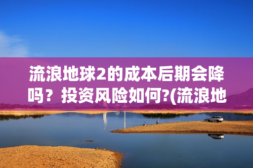 流浪地球2的成本后期会降吗？投资风险如何?(流浪地球2成就)