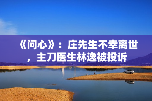 《问心》：庄先生不幸离世，主刀医生林逸被投诉