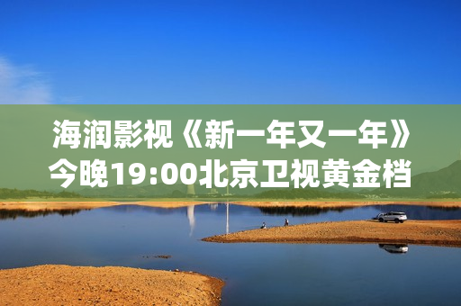 海润影视《新一年又一年》今晚19:00北京卫视黄金档温情收官(海润新力量影视制作有限公司)