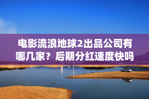 电影流浪地球2出品公司有哪几家？后期分红速度快吗？(流浪地球2观后感)