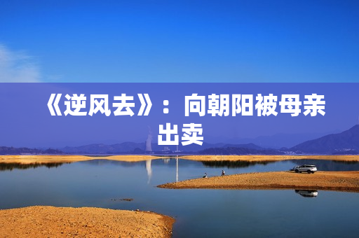 《逆风去》:向朝阳被母亲出卖 《逆风去》:向朝阳被母亲出卖