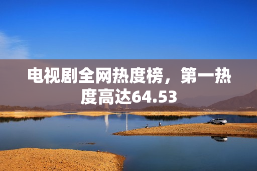 电视剧全网热度榜，第一热度高达64.53