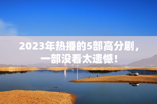 2023年热播的5部高分剧,一部没看太遗憾! 2023年热播的5部高分剧,一部没看太遗憾!