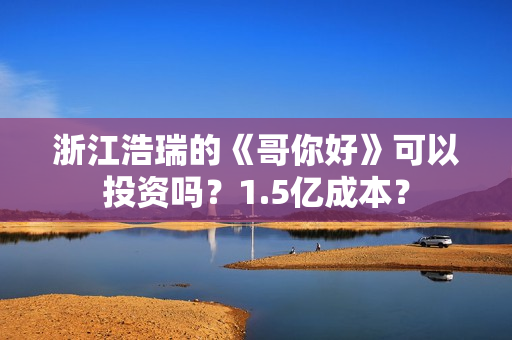 浙江浩瑞的《哥你好》可以投资吗？1.5亿成本？