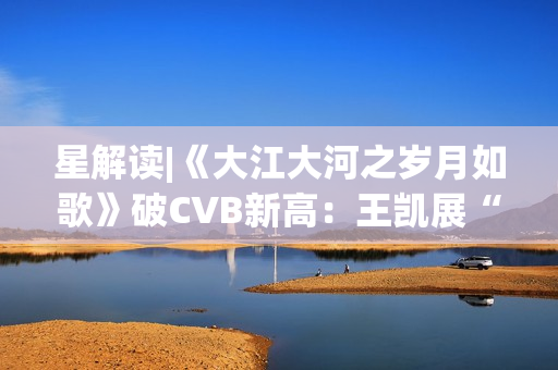 星解读|《大江大河之岁月如歌》破CVB新高：王凯展“扛剧”硬实力