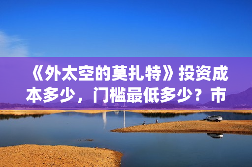 《外太空的莫扎特》投资成本多少,门槛最低多少?市场份额对外开放?(外太空的莫扎特演员表) 《外太空的莫扎特》投资成本多少,门槛最低多少?市场份额对外开放?(外太空的莫扎特演员表)