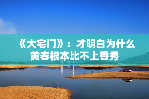 《大宅门》:才明白为什么黄春根本比不上香秀 《大宅门》:才明白为什么黄春根本比不上香秀