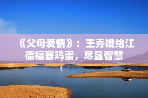 《父母爱情》：王秀娥给江德福塞鸡蛋，尽显智慧