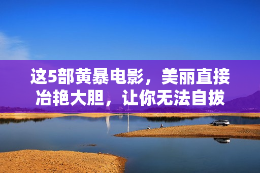 这5部黄暴电影,美丽直接冶艳大胆,让你无法自拔 这5部黄暴电影,美丽直接冶艳大胆,让你无法自拔