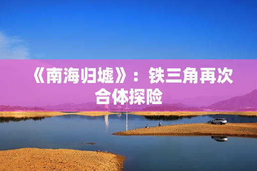 《南海归墟》:铁三角再次合体探险 《南海归墟》:铁三角再次合体探险