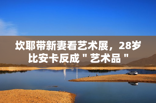 坎耶带新妻看艺术展，28岁比安卡反成＂艺术品＂