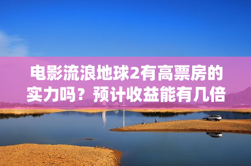 电影流浪地球2有高票房的实力吗？预计收益能有几倍？(电影流浪地球2自上映以来打破多个中国影视记录)