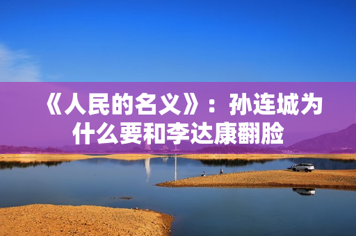 《人民的名义》:孙连城为什么要和李达康翻脸 《人民的名义》:孙连城为什么要和李达康翻脸