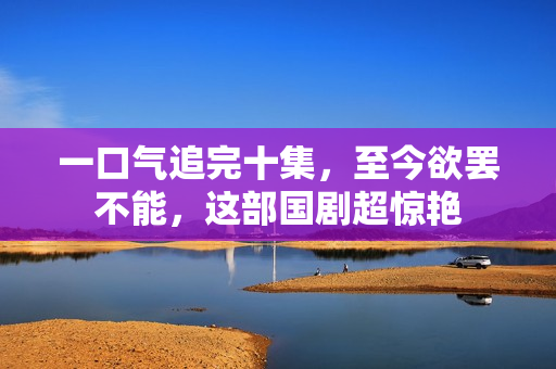 一口气追完十集,至今欲罢不能,这部国剧超惊艳 一口气追完十集,至今欲罢不能,这部国剧超惊艳
