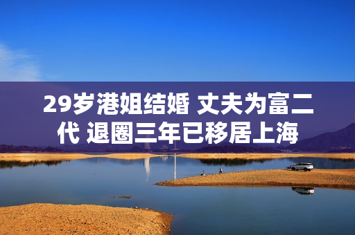 29岁港姐结婚 丈夫为富二代 退圈三年已移居上海