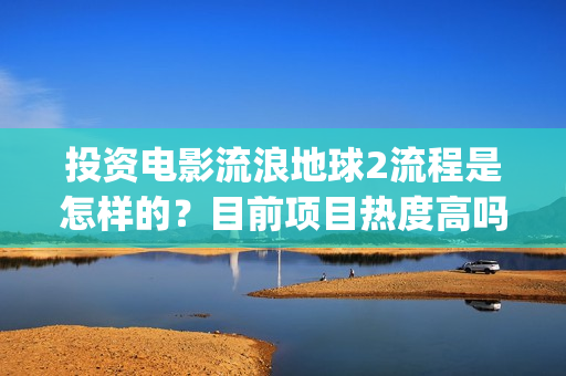 投资电影流浪地球2流程是怎样的？目前项目热度高吗？(电影流浪地球投资多少钱)