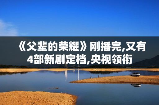 《父辈的荣耀》刚播完,又有4部新剧定档,央视领衔