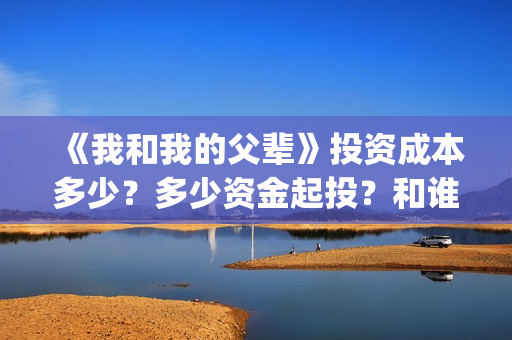 《我和我的父辈》投资成本多少？多少资金起投？和谁签约的？(我和我的父辈电影免费播放完整版观后感)