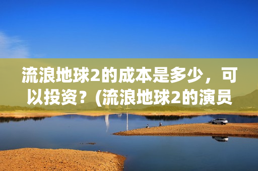 流浪地球2的成本是多少，可以投资？(流浪地球2的演员)