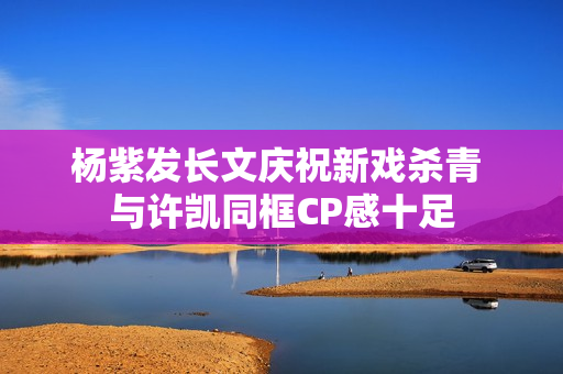 杨紫发长文庆祝新戏杀青 与许凯同框CP感十足 杨紫发长文庆祝新戏杀青 与许凯同框CP感十足