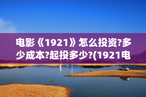 电影《1921》怎么投资?多少成本?起投多少?(1921电影 怎么样)