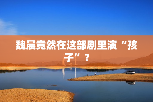魏晨竟然在这部剧里演“孩子”？