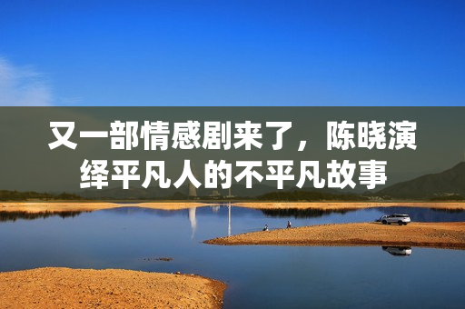 又一部情感剧来了，陈晓演绎平凡人的不平凡故事