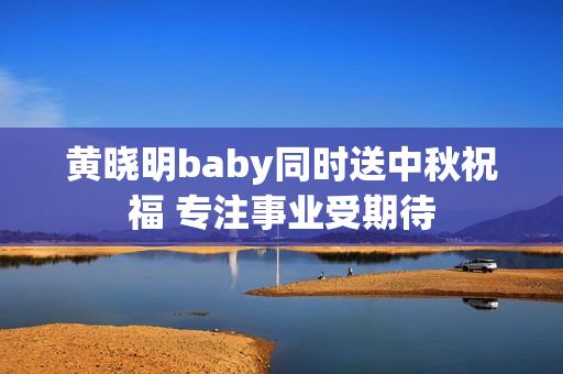 黄晓明baby同时送中秋祝福 专注事业受期待