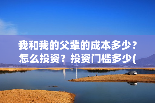 我和我的父辈的成本多少?怎么投资?投资门槛多少(我和我的父辈的拼音) 我和我的父辈的成本多少?怎么投资?投资门槛多少(我和我的父辈的拼音)