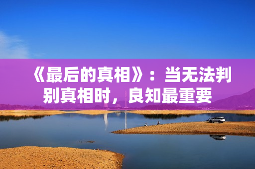 《最后的真相》:当无法判别真相时,良知最重要 《最后的真相》:当无法判别真相时,良知最重要