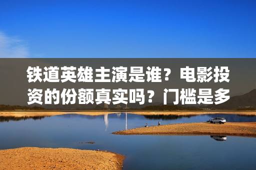 铁道英雄主演是谁？电影投资的份额真实吗？门槛是多少？(电影铁道英雄导演)