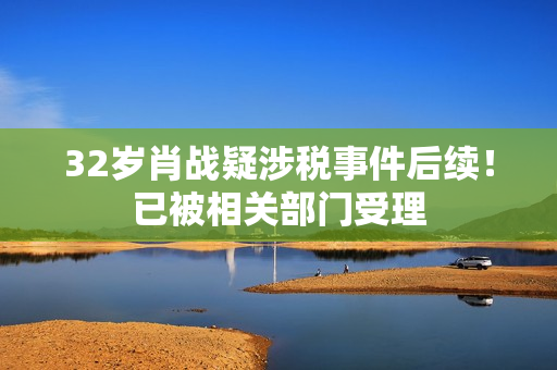 32岁肖战疑涉税事件后续！已被相关部门受理