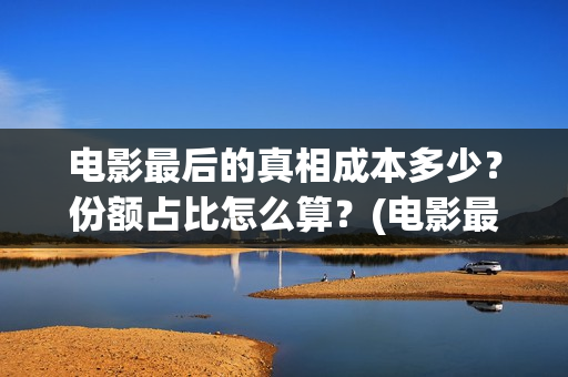 电影最后的真相成本多少？份额占比怎么算？(电影最后的真相大结局)