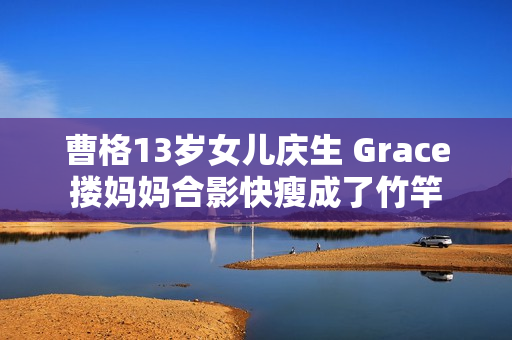 曹格13岁女儿庆生 Grace搂妈妈合影快瘦成了竹竿