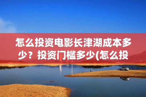 怎么投资电影长津湖成本多少？投资门槛多少(怎么投资一部电影)