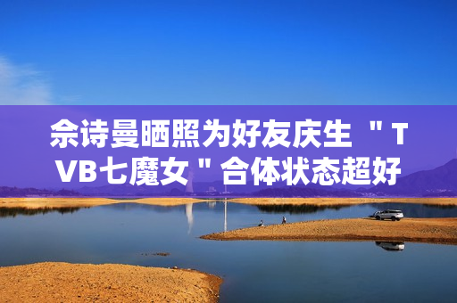 佘诗曼晒照为好友庆生 "TVB七魔女"合体状态超好 佘诗曼晒照为好友庆生 "TVB七魔女"合体状态超好