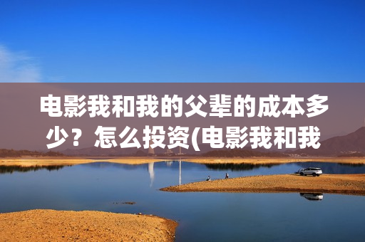 电影我和我的父辈的成本多少？怎么投资(电影我和我的父辈演员表)