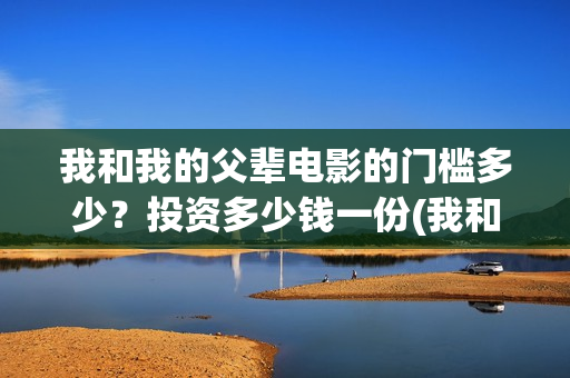 我和我的父辈电影的门槛多少？投资多少钱一份(我和我的父辈电影导演是谁)