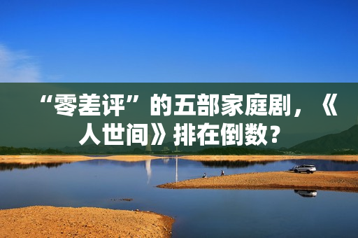 “零差评”的五部家庭剧，《人世间》排在倒数？